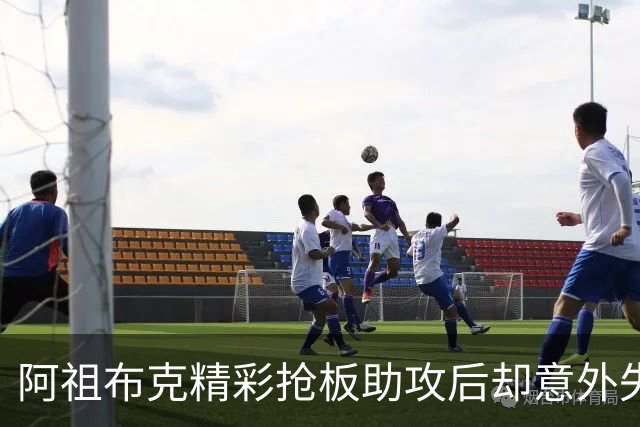 阿祖布克精彩抢板助攻后却意外失误